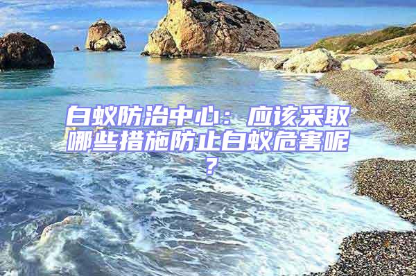 白蚁防治中心：应该采取哪些措施防止白蚁危害呢？