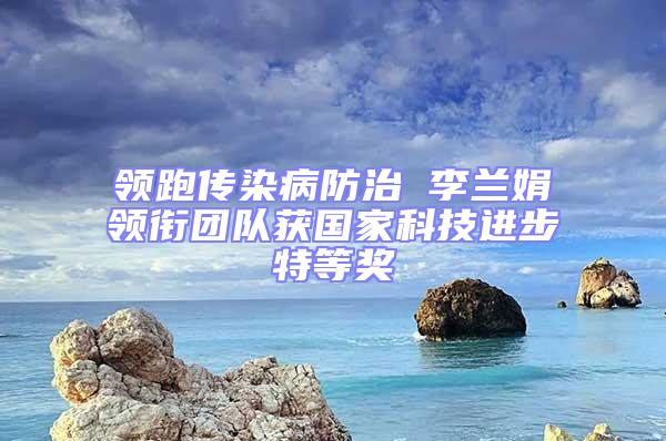 领跑传染病防治 李兰娟领衔团队获国家科技进步特等奖