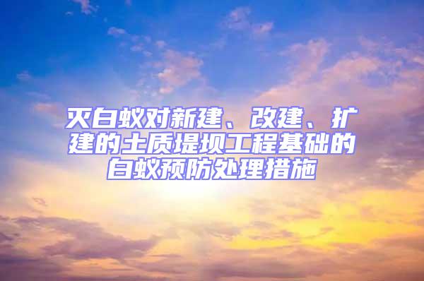 灭白蚁对新建、改建、扩建的土质堤坝工程基础的白蚁预防处理措施