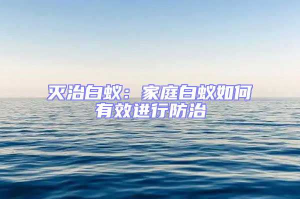 灭治白蚁：家庭白蚁如何有效进行防治